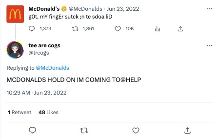 A Tweet from the McDonalds Twitter account (@McDonalds) that says “got my finger stuck in the soda lid”. The sentence is misspelled just enough to be funny while still being easy to understand. Another Twitter user (@trcogs) replied to the Tweet, saying “McDonald’s, hold on I’m coming to help” in all caps. 